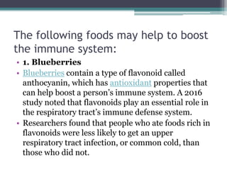 The following foods may help to boost
the immune system:
• 1. Blueberries
• Blueberries contain a type of flavonoid called
anthocyanin, which has antioxidant properties that
can help boost a person’s immune system. A 2016
study noted that flavonoids play an essential role in
the respiratory tract’s immune defense system.
• Researchers found that people who ate foods rich in
flavonoids were less likely to get an upper
respiratory tract infection, or common cold, than
those who did not.
 