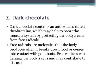 2. Dark chocolate
• Dark chocolate contains an antioxidant called
theobromine, which may help to boost the
immune system by protecting the body’s cells
from free radicals.
• Free radicals are molecules that the body
produces when it breaks down food or comes
into contact with pollutants. Free radicals can
damage the body’s cells and may contribute to
disease.
 