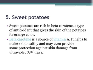 5. Sweet potatoes
• Sweet potatoes are rich in beta carotene, a type
of antioxidant that gives the skin of the potatoes
its orange color.
• Beta carotene is a source of vitamin A. It helps to
make skin healthy and may even provide
some protection against skin damage from
ultraviolet (UV) rays.
 