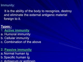 Immunity:
It is the ability of the body to recognize, destroy
and eliminate the external antigenic material
foreign to it.
Types:-
1. Active immunity
a. Humoral immunity
b. Cellular immunity
c. Combination of the above
2. Passive immunity
a.Normal human Ig
b.Specific human Ig
 