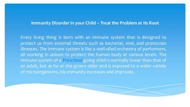 Immunity Disorder in your Child – Treat the Problem at its Root
Every living thing is born with an immune system that is designed to
protect us from external threats such as bacterial, viral, and protozoan
illnesses. The immune system is like a well-oiled orchestra of performers,
all working in unison to protect the human body at various levels. The
immune system of a Preschool going child is normally lower than that of
an adult, but as he or she grows older and is exposed to a wider variety
of microorganisms, his immunity increases and improves.
 