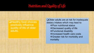 Nutrition and Quality of Life
Healthy food choices
positively influence
quality of life of older
adults.
Older adults are at risk for inadequate
dietary intakes which may lead to:
Poor nutritional status
Decreased quality of life
Functional disability
Increased health care costs
Greater risk for morbidity and
mortality
 