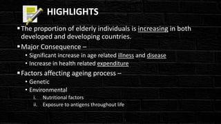 HIGHLIGHTS
The proportion of elderly individuals is increasing in both
developed and developing countries.
Major Consequence –
• Significant increase in age related illness and disease
• Increase in health related expenditure
Factors affecting ageing process –
• Genetic
• Environmental
i. Nutritional factors
ii. Exposure to antigens throughout life
 