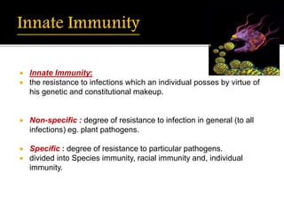  Innate Immunity:
 the resistance to infections which an individual posses by virtue of
his genetic and constitutional makeup.
 Non-specific : degree of resistance to infection in general (to all
infections) eg. plant pathogens.
 Specific : degree of resistance to particular pathogens.
 divided into Species immunity, racial immunity and, individual
immunity.
 