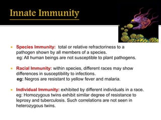  Species Immunity: total or relative refractoriness to a
pathogen shown by all members of a species.
eg: All human beings are not susceptible to plant pathogens.
 Racial Immunity: within species, different races may show
differences in susceptibility to infections.
eg: Negros are resistant to yellow fever and malaria.
 Individual Immunity: exhibited by different individuals in a race.
eg: Homozygous twins exhibit similar degree of resistance to
leprosy and tuberculosis. Such correlations are not seen in
heterozygous twins.
 