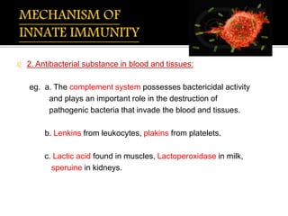  2. Antibacterial substance in blood and tissues:
eg. a. The complement system possesses bactericidal activity
and plays an important role in the destruction of
pathogenic bacteria that invade the blood and tissues.
b. Lenkins from leukocytes, plakins from platelets.
c. Lactic acid found in muscles, Lactoperoxidase in milk,
speruine in kidneys.
 