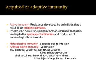  Active immunity -Resistance developed by an individual as a
result of an antigenic stimulus.
 Involves the active functioning of persons immune apparatus
leading to the synthesis of antibodies and production of
immunologically active cells.
 Natural active immunity - acquired due to infection
 Artificial active immunity - vaccination
eg. Bacterial vaccines: live (BCG) vaccine
killed (cholera) vaccine
Viral vaccines: live oral polio vaccine - sabine
killed injectable polio vaccine - salk
 
