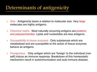  Size : Antigenicity bears a relation to molecular size. Very large
molecules are highly antigenic.
 Chemical matrix : Most naturally occurring antigens are proteins
and polysaccharides. Lipids and nucleotides are less antigenic.
 Susceptibility to tissue enzymes : Only substances which are
metabolized and are susceptible to the action of tissue enzymes
behave as antigens.
 Foreignness : Only antigen which are ‘foreign’ to the individual (non
self) induce an immune response. Breakdown of this homeostatic
mechanism result in autoimmunization and auto immune disease.
 