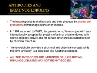  The host responds to oral bacteria and their products by plasma cell
production of immunoglobulins or antibodies.
 In 1964 endorsed by WHO, the generic term, “Immunoglobulin” was
internationally accepted for proteins of animal origin endowed with
known antibody activity and for certain other protein related to them
by chemical structure.
 Immunoglobulin provides a structural and chemical concept, while
the term ‘antibody’ is a biological and functional concept.
 ALL THE ANTIBODIES ARE IMMUNOGLOBULINS BUT ALL
IMMUNOGLOBULINS MAY NOT BE ANTIBODIES.
 