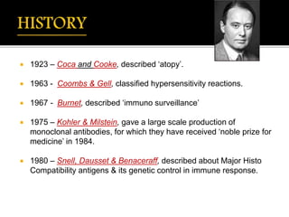  1923 – Coca and Cooke, described ‘atopy’.
 1963 - Coombs & Gell, classified hypersensitivity reactions.
 1967 - Burnet, described ‘immuno surveillance’
 1975 – Kohler & Milstein, gave a large scale production of
monoclonal antibodies, for which they have received ‘noble prize for
medicine’ in 1984.
 1980 – Snell, Dausset & Benaceraff, described about Major Histo
Compatibility antigens & its genetic control in immune response.
 