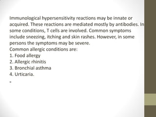 Immunological hypersensitivity reactions may be innate or
acquired. These reactions are mediated mostly by antibodies. In
some conditions, T cells are involved. Common symptoms
include sneezing, itching and skin rashes. However, in some
persons the symptoms may be severe.
Common allergic conditions are:
1. Food allergy
2. Allergic rhinitis
3. Bronchial asthma
4. Urticaria.
„
 