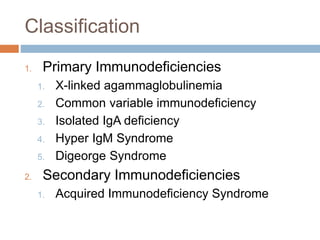 Classification
1. Primary Immunodeficiencies
1. X-linked agammaglobulinemia
2. Common variable immunodeficiency
3. Isolated IgA deficiency
4. Hyper IgM Syndrome
5. Digeorge Syndrome
2. Secondary Immunodeficiencies
1. Acquired Immunodeficiency Syndrome
 