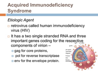 Acquired Immunodeficiency
Syndrome
Etiologic Agent
 retrovirus called human immunodeficiency
virus (HIV)
 It has a two single stranded RNA and three
important genes coding for the respective
components of virion –
 gag for core proteins,
 pol for reverse transcriptase
 env for the envelope protein.
 