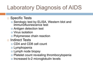 Laboratory Diagnosis of AIDS
 Specific Tests
 Serologic test by ELISA, Western blot and
immunofluorescence test
 Antigen detection test
 Virus isolation
 Polymerase chain reaction
 Indirect Tests
 CD4 and CD8 cell count
 Lymphopenia
 Lymph node biopsy
 Platelet count revealing thrombocytopenia
 Increased b-2 microglobulin levels
 