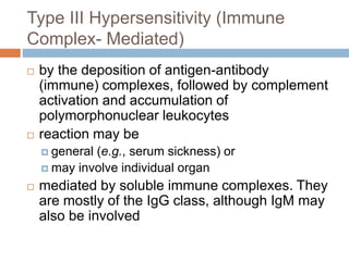 Type III Hypersensitivity (Immune
Complex- Mediated)
 by the deposition of antigen-antibody
(immune) complexes, followed by complement
activation and accumulation of
polymorphonuclear leukocytes
 reaction may be
 general (e.g., serum sickness) or
 may involve individual organ
 mediated by soluble immune complexes. They
are mostly of the IgG class, although IgM may
also be involved
 