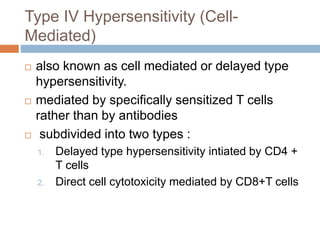 Type IV Hypersensitivity (Cell-
Mediated)
 also known as cell mediated or delayed type
hypersensitivity.
 mediated by specifically sensitized T cells
rather than by antibodies
 subdivided into two types :
1. Delayed type hypersensitivity intiated by CD4 +
T cells
2. Direct cell cytotoxicity mediated by CD8+T cells
 