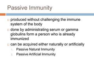 Passive Immunity
 produced without challenging the immune
system of the body
 done by administrating serum or gamma
globulins form a person who is already
immunized
 can be acquired either naturally or artificially
1. Passive Natural Immunity
2. Passive Artificial Immunity
 