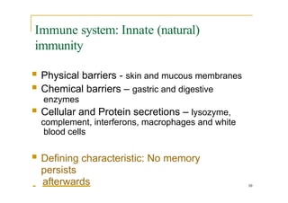Immune system: Innate (natural)
immunity
10
 Physical barriers - skin and mucous membranes
 Chemical barriers – gastric and digestive
enzymes
 Cellular and Protein secretions – lysozyme,
complement, interferons, macrophages and white
blood cells
 Defining characteristic: No memory
persists
afterwards
 