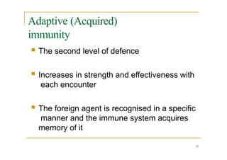 Adaptive (Acquired)
immunity
11
 The second level of defence
 Increases in strength and effectiveness with
each encounter
 The foreign agent is recognised in a specific
manner and the immune system acquires
memory of it
 
