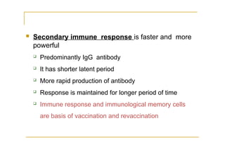  Secondary immune response is faster and more
powerful
 Predominantly IgG antibody
 It has shorter latent period
 More rapid production of antibody
 Response is maintained for longer period of time
 Immune response and immunological memory cells
are basis of vaccination and revaccination
 