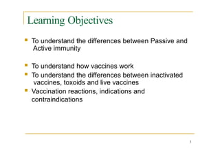 Learning Objectives
3
 To understand the differences between Passive and
Active immunity
 To understand how vaccines work
 To understand the differences between inactivated
vaccines, toxoids and live vaccines
 Vaccination reactions, indications and
contraindications
 
