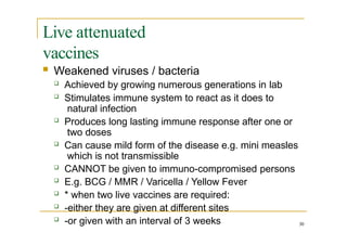 Live attenuated
vaccines
30
 Weakened viruses / bacteria
 Achieved by growing numerous generations in lab
 Stimulates immune system to react as it does to
natural infection
 Produces long lasting immune response after one or
two doses
 Can cause mild form of the disease e.g. mini measles
which is not transmissible
 CANNOT be given to immuno-compromised persons
 E.g. BCG / MMR / Varicella / Yellow Fever
 * when two live vaccines are required:
 -either they are given at different sites
 -or given with an interval of 3 weeks
 