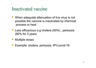 Inactivated vaccine
32
 When adequate attenuation of live virus is not
possible the vaccine is inactivated by chemical
process or heat
 Less efficacious e.g cholera (50%) , pertussis
(80% for 3 years
 Multiple doses
 Example: cholera, pertussis, IPV,covid-19
 