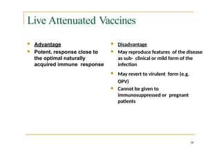 Live Attenuated Vaccines
 Disadvantage
 May reproduce features of the disease
as sub- clinical or mild form of the
infection
 May revert to virulent form (e.g.
OPV)
 Cannot be given to
immunosuppressed or pregnant
patients
39
 Advantage
 Potent, response close to
the optimal naturally
acquired immune response
 