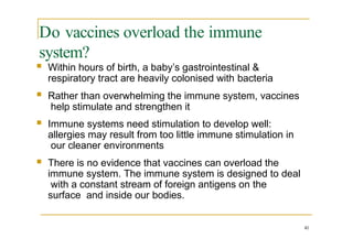 Do vaccines overload the immune
system?
41
 Within hours of birth, a baby’s gastrointestinal &
respiratory tract are heavily colonised with bacteria
 Rather than overwhelming the immune system, vaccines
help stimulate and strengthen it
 Immune systems need stimulation to develop well:
allergies may result from too little immune stimulation in
our cleaner environments
 There is no evidence that vaccines can overload the
immune system. The immune system is designed to deal
with a constant stream of foreign antigens on the
surface and inside our bodies.
 