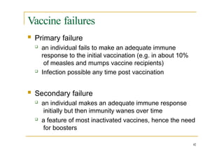 Vaccine failures
42
 Primary failure
 an individual fails to make an adequate immune
response to the initial vaccination (e.g. in about 10%
of measles and mumps vaccine recipients)
 Infection possible any time post vaccination
 Secondary failure
 an individual makes an adequate immune response
initially but then immunity wanes over time
 a feature of most inactivated vaccines, hence the need
for boosters
 
