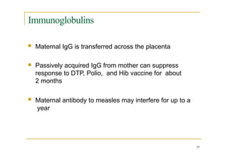 Immunoglobulins
 Maternal IgG is transferred across the placenta
 Passively acquired IgG from mother can suppress
response to DTP, Polio, and Hib vaccine for about
2 months
 Maternal antibody to measles may interfere for up to a
year
37
 