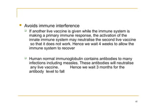 45
 Avoids immune interference
 If another live vaccine is given while the immune system is
making a primary immune response, the activation of the
innate immune system may neutralise the second live vaccine
so that it does not work. Hence we wait 4 weeks to allow the
immune system to recover
 Human normal immunoglobulin contains antibodies to many
infections including measles. These antibodies will neutralise
any live vaccine. Hence we wait 3 months for the
antibody level to fall
 
