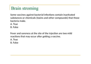 Brain stroming
Some vaccines against bacterial infections contain inactivated
substances or chemicals (toxins and other compounds) that those
bacteria make.
A. True
B. False
Fever and soreness at the site of the injection are two mild
reactions that may occur after getting a vaccine.
A. True
B. False
 