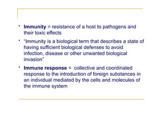 • Immunity = resistance of a host to pathogens and
their toxic effects
• “Immunity is a biological term that describes a state of
having sufficient biological defenses to avoid
infection, disease or other unwanted biological
invasion”
• Immune response = collective and coordinated
response to the introduction of foreign substances in
an individual mediated by the cells and molecules of
the immune system
 