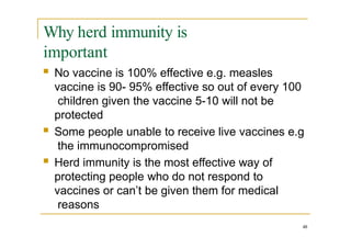 Why herd immunity is
important
 No vaccine is 100% effective e.g. measles
vaccine is 90- 95% effective so out of every 100
children given the vaccine 5-10 will not be
protected
 Some people unable to receive live vaccines e.g
the immunocompromised
 Herd immunity is the most effective way of
protecting people who do not respond to
vaccines or can’t be given them for medical
reasons
48
 