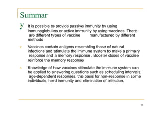 Summar
y
55
1. It is possible to provide passive immunity by using
immunoglobulins or active immunity by using vaccines. There
are different types of vaccine manufactured by different
methods
2. Vaccines contain antigens resembling those of natural
infections and stimulate the immune system to make a primary
response and a memory response . Booster doses of vaccine
reinforce the memory response
3. Knowledge of how vaccines stimulate the immune system can
be applied to answering questions such as scheduling intervals,
age-dependent responses, the basis for non-response in some
individuals, herd immunity and elimination of infection.
 