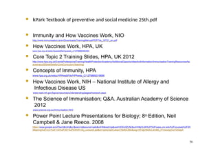 56
 kPark Textbook of preventive and social medicine 25th.pdf
 Immunity and How Vaccines Work, NIO
http://www.immunisation.ie/en/Downloads/TrainingManual/PDFFile_16731_en.pdf
 How Vaccines Work, HPA, UK
www.hpa.org.uk/webc/hpawebfile/hpaweb_c/1279888300493
 Core Topic 2 Training Slides, HPA, UK 2012
http://www.hpa.org.uk/EventsProfessionalTraining/HealthProtectionAcademy/AdditionalOpportunitiesAndInformation/ImmunisationTrainingResources/hp
acadvacc05SlideSetsforCoreCurriculumTeaching/
 Concepts of Immunity, HPA
www.hpa.org.uk/webc/HPAwebFile/HPAweb_C/1279889319696
 How Vaccines Work, NIH – National Institute of Allergy and
Infectious Disease US
www.niaid.nih.gov/topics/vaccines/understanding/pages/howwork.aspx
 The Science of Immunisation; Q&A. Australian Academy of Science
2012
www.science.org.au/immunisation.html
 Power Point Lecture Presentations for Biology; 8th Edition, Neil
Campbell & Jane Reece. 2008
https://www.google.ie/url?sa=t&rct=j&q=&esrc=s&source=web&cd=5&cad=rja&ved=0CEcQFjAE&url=http%3A%2F%2Fwww.unc.edu%2Fcourses%2F20
06spring%2Fenvr%2F133%2F001%2FENVR133_Lecture9.ppt&ei=wphzUp3CJeqw7Abf5ICIBA&usg=AFQjCNG5vLdm66i_7FmexsigYiui7OG2pA
 