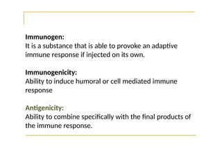 Immunogen:
It is a substance that is able to provoke an adaptive
immune response if injected on its own.
Immunogenicity:
Ability to induce humoral or cell mediated immune
response
Antigenicity:
Ability to combine specifically with the final products of
the immune response.
 