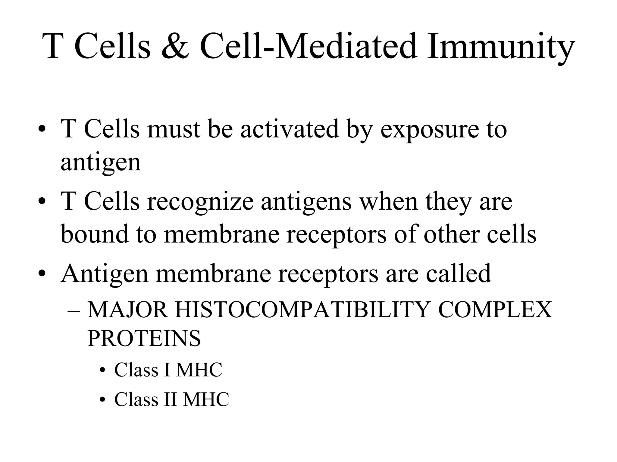 T Cells & Cell-Mediated Immunity 
• T Cells must be activated by exposure to 
antigen 
• T Cells recognize antigens when they are 
bound to membrane receptors of other cells 
• Antigen membrane receptors are called 
– MAJOR HISTOCOMPATIBILITY COMPLEX 
PROTEINS 
• Class I MHC 
• Class II MHC 
 