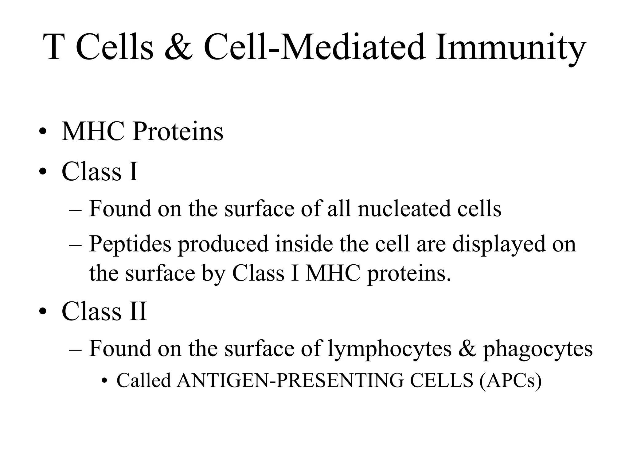 T Cells & Cell-Mediated Immunity 
• MHC Proteins 
• Class I 
– Found on the surface of all nucleated cells 
– Peptides produced inside the cell are displayed on 
the surface by Class I MHC proteins. 
• Class II 
– Found on the surface of lymphocytes & phagocytes 
• Called ANTIGEN-PRESENTING CELLS (APCs) 
 