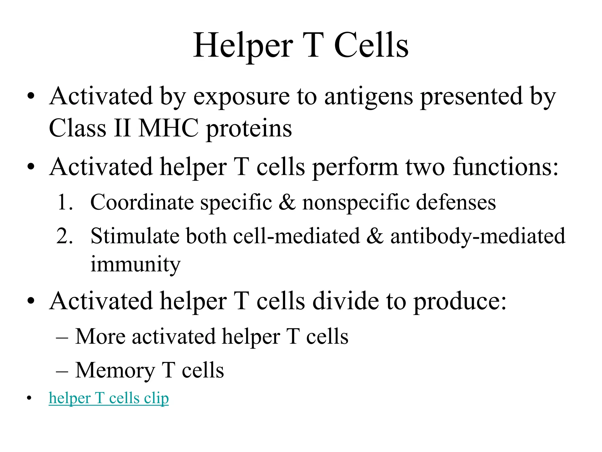 Helper T Cells 
• Activated by exposure to antigens presented by 
Class II MHC proteins 
• Activated helper T cells perform two functions: 
1. Coordinate specific & nonspecific defenses 
2. Stimulate both cell-mediated & antibody-mediated 
immunity 
• Activated helper T cells divide to produce: 
– More activated helper T cells 
– Memory T cells 
• helper T cells clip 
 