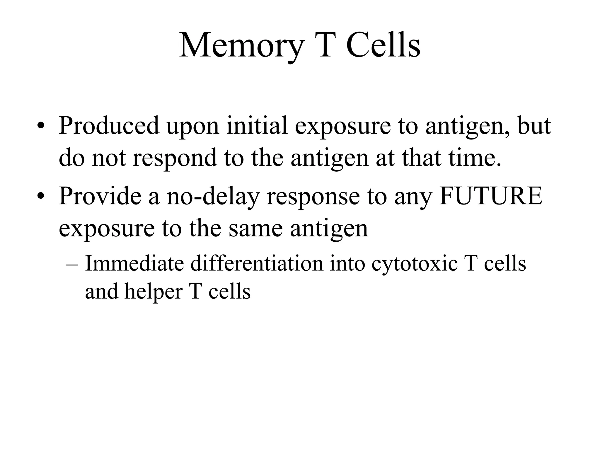 Memory T Cells 
• Produced upon initial exposure to antigen, but 
do not respond to the antigen at that time. 
• Provide a no-delay response to any FUTURE 
exposure to the same antigen 
– Immediate differentiation into cytotoxic T cells 
and helper T cells 
 