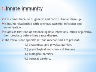 1.
It is comes because of genetic and constitutional make up.
It has no relationship with previous bacterial infection and
immunisation .
It acts as first line of diffence against infections, micro organisms,
their products before they cause disease.
The various non specific diffenc mechanisms are present.
1.) anatomical and physical barriers
2.) physiological and chemical barriers
3.) biological barriers,
4.) general barriers,
 