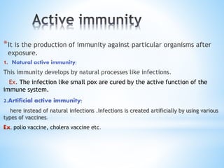 *It is the production of immunity against particular organisms after
exposure.
1. Natural active immunity;
This immunity develops by natural processes like infections.
Ex. The infection like small pox are cured by the active function of the
immune system.
2.Artificial active immunity;
here instead of natural infections .Infections is created artificially by using various
types of vaccines.
Ex. polio vaccine, cholera vaccine etc.
 