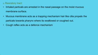 b. Resiratory tract:
• Inhaled particals are arrested in the nasal passage on the moist mucous
membrane surface.
• Mucous membrane acts as a trapping mechanism hair like cilia propels the
particals towards pharynx where its swallowed or coughed out.
• Cough reflex acts as a defence mechanism
 