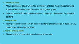 c. Intestinal tract:
• Mouth possesses saliva which has a inhibitory effect on many microorganisms
some bacteria are destroyed by acidic pH of gastric juices
• Normal bacterial flora of intestine exerts a protective colonisation of pathogenic
bacteria
d. conjunctiva:
• Tears ( contain lysosyme which has anti bacterial property) helps in flusing away
bacteria and other dust particals.
e. Genitourinary tract:
• Flusing action of urine eliminates bacteria from uretar
 