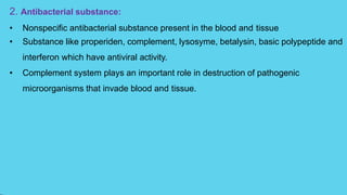 2. Antibacterial substance:
• Nonspecific antibacterial substance present in the blood and tissue
• Substance like properiden, complement, lysosyme, betalysin, basic polypeptide and
interferon which have antiviral activity.
• Complement system plays an important role in destruction of pathogenic
microorganisms that invade blood and tissue.
 