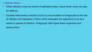 3. Cellular factor :
• When infection cross the barrier of epithelial suface, tissue factor come into play
for defence.
• Exudate inflammatory reaction occurs by accumulation of phagocytes at the site
of infection and deposition of fibrin which entangles the organisms to act as a
barrier to spread of infection. Phagocytic cells ingest these organisms and
destroy them.
 