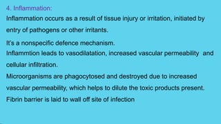 4. Inflammation:
Inflammation occurs as a result of tissue injury or irritation, initiated by
entry of pathogens or other irritants.
It’s a nonspecific defence mechanism.
Inflammtion leads to vasodilatation, increased vascular permeability and
cellular infiltration.
Microorganisms are phagocytosed and destroyed due to increased
vascular permeability, which helps to dilute the toxic products present.
Fibrin barrier is laid to wall off site of infection
 