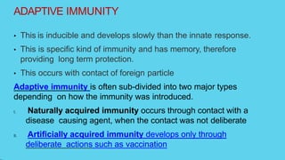 ADAPTIVE IMMUNITY
• This is inducible and develops slowly than the innate response.
• This is specific kind of immunity and has memory, therefore
providing long term protection.
• This occurs with contact of foreign particle
Adaptive immunity is often sub-divided into two major types
depending on how the immunity was introduced.
I. Naturally acquired immunity occurs through contact with a
disease causing agent, when the contact was not deliberate
II. Artificially acquired immunity develops only through
deliberate actions such as vaccination
 